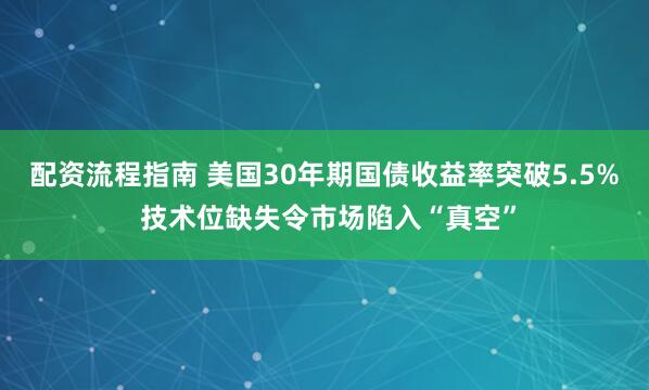 配资流程指南 美国30年期国债收益率突破5.5% 技术位缺失令市场陷入“真空”