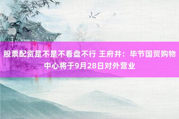 股票配资是不是不看盘不行 王府井：毕节国贸购物中心将于9月28日对外营业