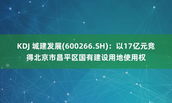 KDJ 城建发展(600266.SH)：以17亿元竞得北京市昌平区国有建设用地使用权