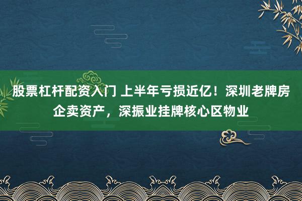 股票杠杆配资入门 上半年亏损近亿！深圳老牌房企卖资产，深振业挂牌核心区物业