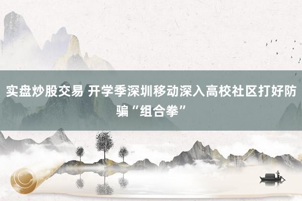 实盘炒股交易 开学季深圳移动深入高校社区打好防骗“组合拳”