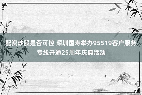 配资炒股是否可控 深圳国寿举办95519客户服务专线开通25周年庆典活动