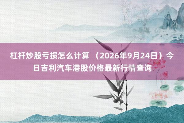 杠杆炒股亏损怎么计算 (2026年9月24日)今日吉利汽车港股价格最新行情查询