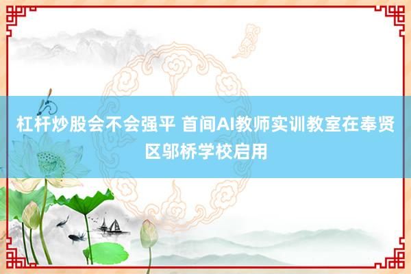 杠杆炒股会不会强平 首间AI教师实训教室在奉贤区邬桥学校启用