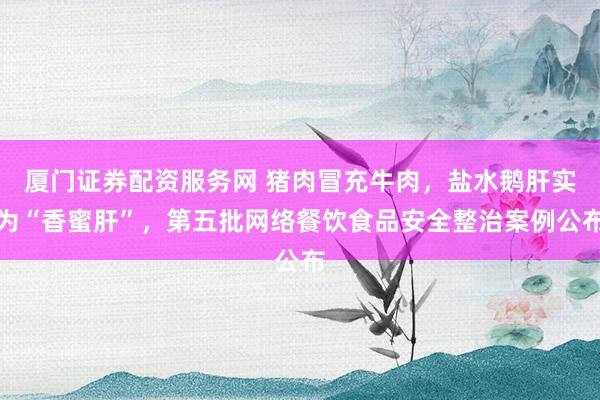 厦门证券配资服务网 猪肉冒充牛肉，盐水鹅肝实为“香蜜肝”，第五批网络餐饮食品安全整治案例公布