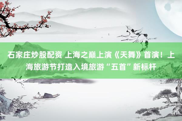 石家庄炒股配资 上海之巅上演《天舞》首演！上海旅游节打造入境旅游“五首”新标杆