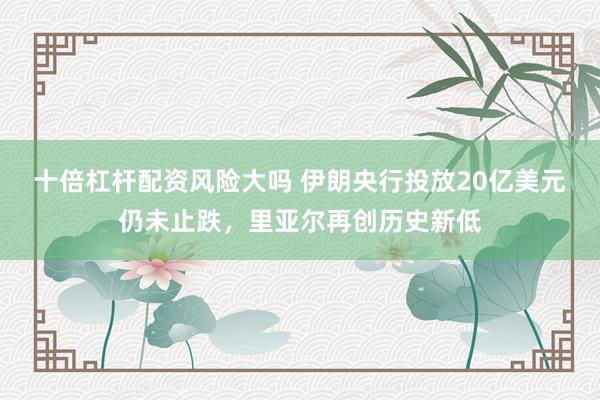 十倍杠杆配资风险大吗 伊朗央行投放20亿美元仍未止跌，里亚尔再创历史新低