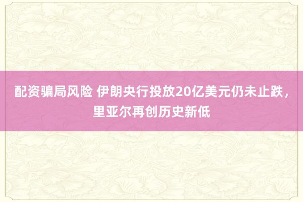 配资骗局风险 伊朗央行投放20亿美元仍未止跌，里亚尔再创历史新低
