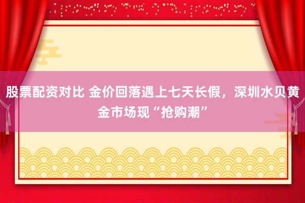股票配资对比 金价回落遇上七天长假，深圳水贝黄金市场现“抢购潮”