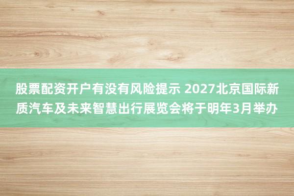 股票配资开户有没有风险提示 2027北京国际新质汽车及未来智慧出行展览会将于明年3月举办