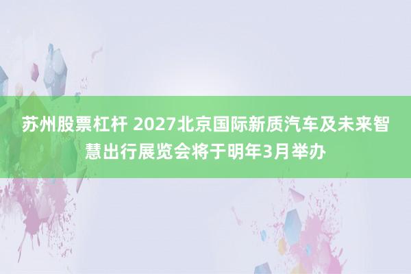 苏州股票杠杆 2027北京国际新质汽车及未来智慧出行展览会将于明年3月举办