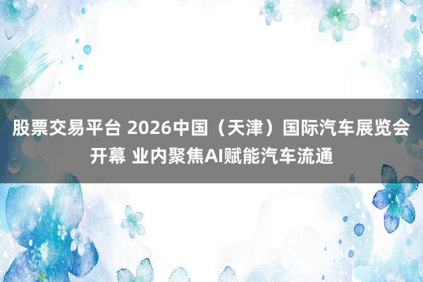 股票交易平台 2026中国（天津）国际汽车展览会开幕 业内聚焦AI赋能汽车流通