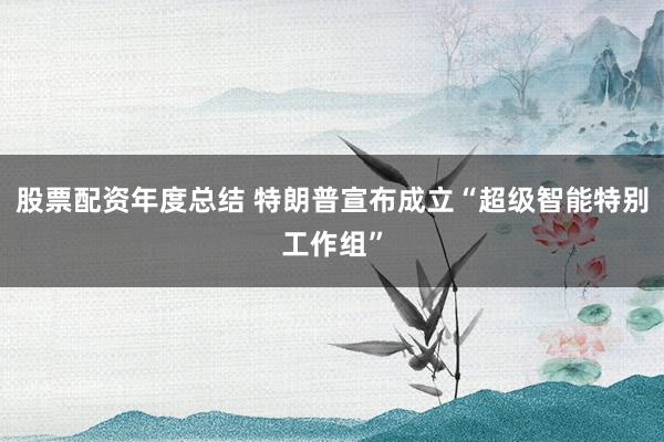 股票配资年度总结 特朗普宣布成立“超级智能特别工作组”