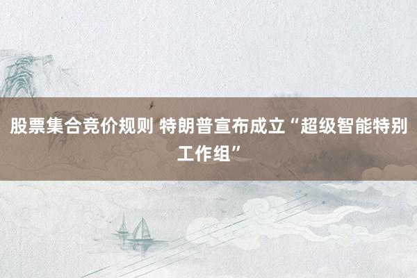 股票集合竞价规则 特朗普宣布成立“超级智能特别工作组”