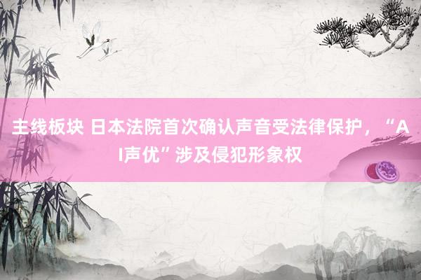 主线板块 日本法院首次确认声音受法律保护，“AI声优”涉及侵犯形象权