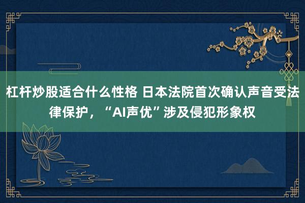 杠杆炒股适合什么性格 日本法院首次确认声音受法律保护，“AI声优”涉及侵犯形象权