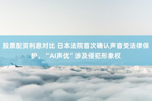 股票配资利息对比 日本法院首次确认声音受法律保护，“AI声优”涉及侵犯形象权