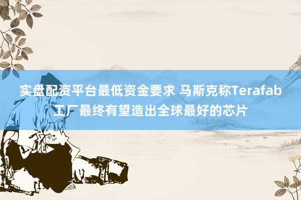 实盘配资平台最低资金要求 马斯克称Terafab工厂最终有望造出全球最好的芯片