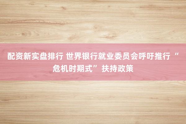 配资新实盘排行 世界银行就业委员会呼吁推行 “危机时期式” 扶持政策