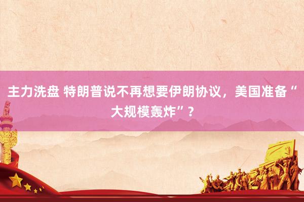 主力洗盘 特朗普说不再想要伊朗协议，美国准备“大规模轰炸”？
