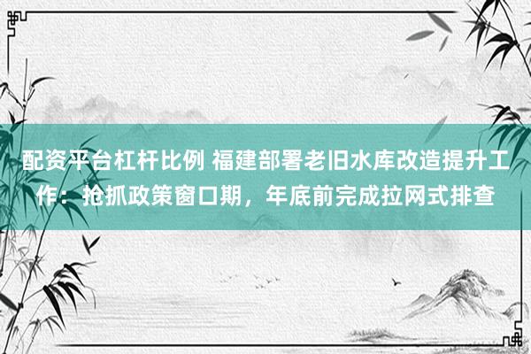 配资平台杠杆比例 福建部署老旧水库改造提升工作：抢抓政策窗口期，年底前完成拉网式排查