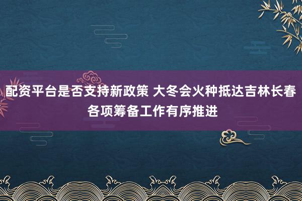 配资平台是否支持新政策 大冬会火种抵达吉林长春 各项筹备工作有序推进