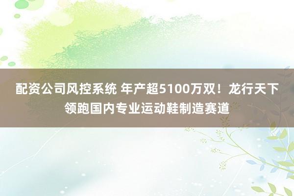 配资公司风控系统 年产超5100万双！龙行天下领跑国内专业运动鞋制造赛道