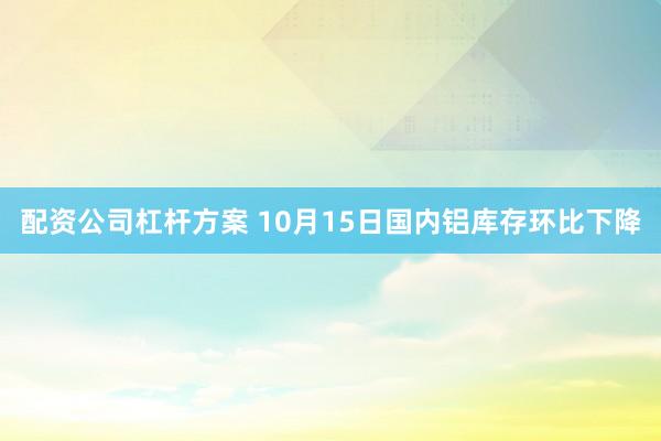 配资公司杠杆方案 10月15日国内铝库存环比下降