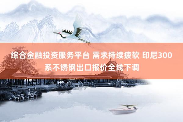 综合金融投资服务平台 需求持续疲软 印尼300系不锈钢出口报价全线下调