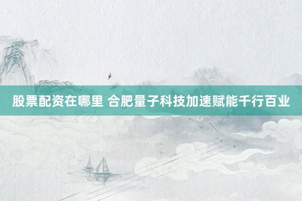 股票配资在哪里 合肥量子科技加速赋能千行百业