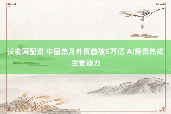 长宏网配资 中国单月外贸首破5万亿 AI投资热成主要动力
