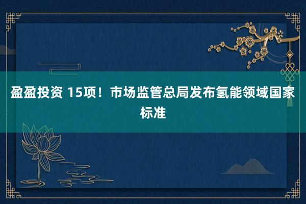 盈盈投资 15项！市场监管总局发布氢能领域国家标准