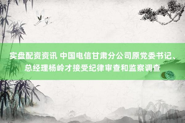 实盘配资资讯 中国电信甘肃分公司原党委书记、总经理杨岭才接受纪律审查和监察调查