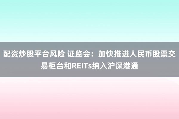 配资炒股平台风险 证监会：加快推进人民币股票交易柜台和REITs纳入沪深港通