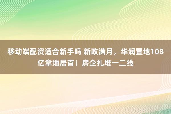 移动端配资适合新手吗 新政满月，华润置地108亿拿地居首！房企扎堆一二线