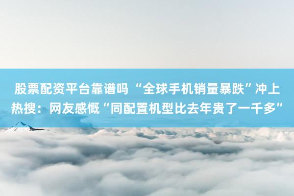 股票配资平台靠谱吗 “全球手机销量暴跌”冲上热搜：网友感慨“同配置机型比去年贵了一千多”