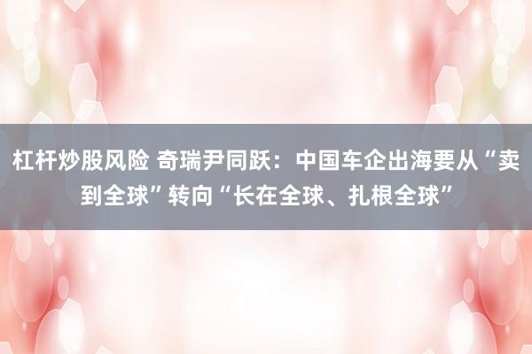 杠杆炒股风险 奇瑞尹同跃：中国车企出海要从“卖到全球”转向“长在全球、扎根全球”