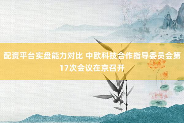 配资平台实盘能力对比 中欧科技合作指导委员会第17次会议在京召开
