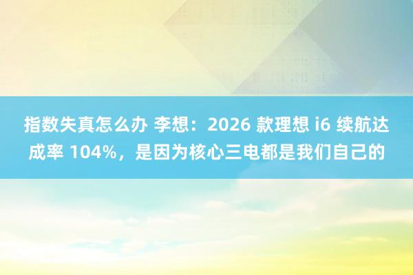 指数失真怎么办 李想：2026 款理想 i6 续航达成率 104%，是因为核心三电都是我们自己的