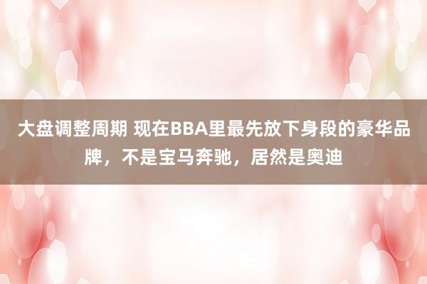 大盘调整周期 现在BBA里最先放下身段的豪华品牌，不是宝马奔驰，居然是奥迪