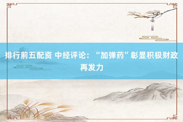 排行前五配资 中经评论：“加弹药”彰显积极财政再发力