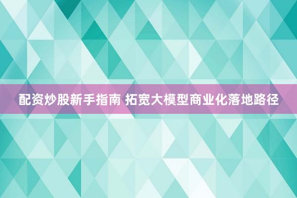 配资炒股新手指南 拓宽大模型商业化落地路径