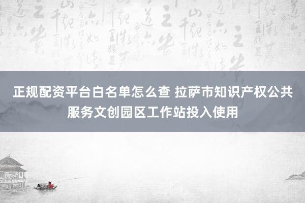 正规配资平台白名单怎么查 拉萨市知识产权公共服务文创园区工作站投入使用