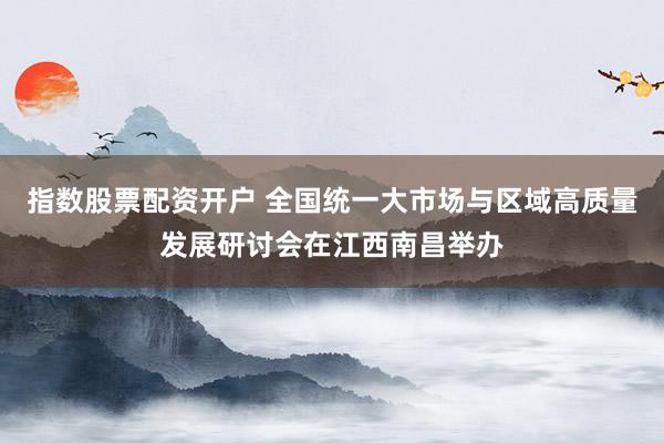 指数股票配资开户 全国统一大市场与区域高质量发展研讨会在江西南昌举办