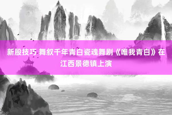 新股技巧 舞叙千年青白瓷魂舞剧《唯我青白》在江西景德镇上演