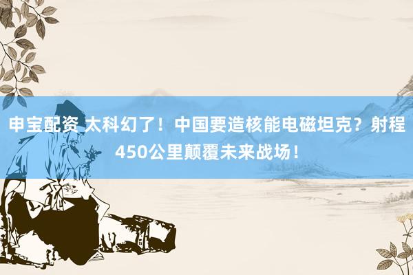 申宝配资 太科幻了！中国要造核能电磁坦克？射程450公里颠覆未来战场！
