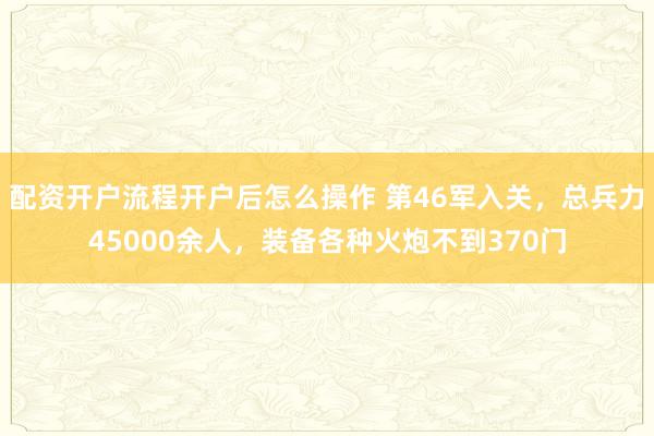 配资开户流程开户后怎么操作 第46军入关，总兵力45000余人，装备各种火炮不到370门