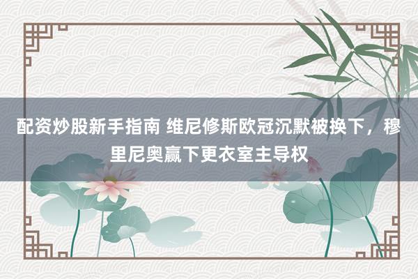 配资炒股新手指南 维尼修斯欧冠沉默被换下，穆里尼奥赢下更衣室主导权