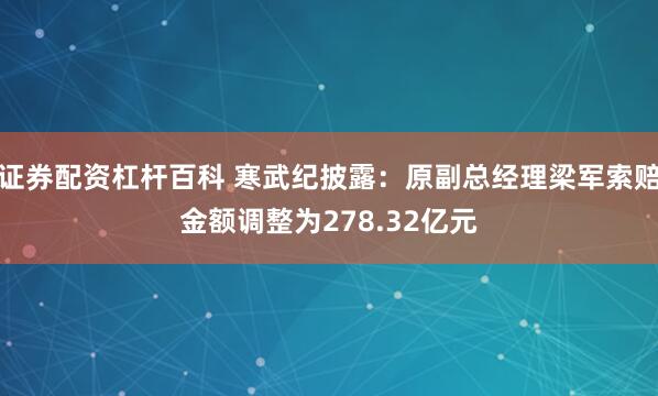 证券配资杠杆百科 寒武纪披露：原副总经理梁军索赔金额调整为278.32亿元