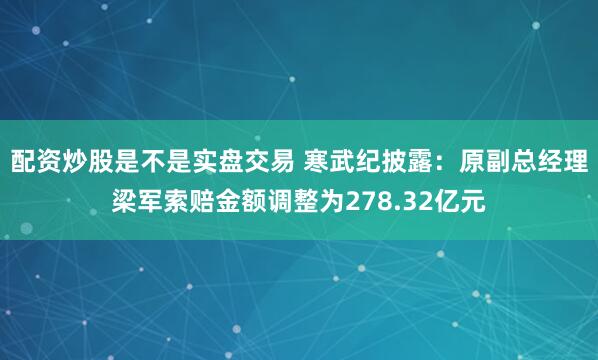 配资炒股是不是实盘交易 寒武纪披露:原副总经理梁军索赔金额调整为278.32亿元